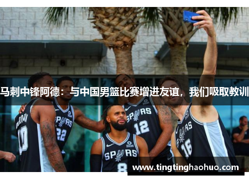 马刺中锋阿德：与中国男篮比赛增进友谊，我们吸取教训