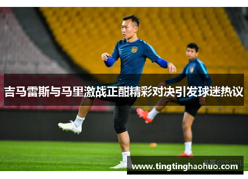 吉马雷斯与马里激战正酣精彩对决引发球迷热议
