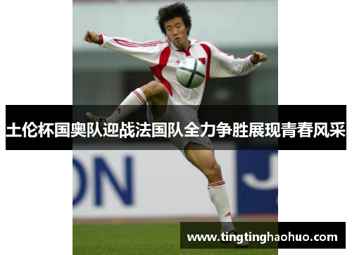 土伦杯国奥队迎战法国队全力争胜展现青春风采