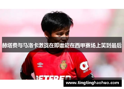 赫塔费与马洛卡激战在即谁能在西甲赛场上笑到最后